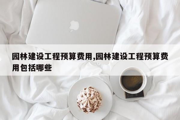 园林建设工程预算费用,园林建设工程预算费用包括哪些