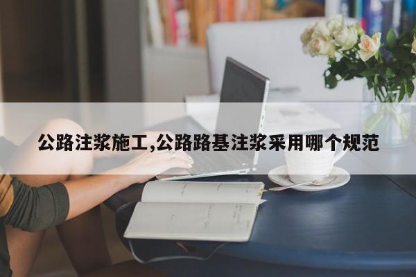 公路注浆施工,公路路基注浆采用哪个规范
