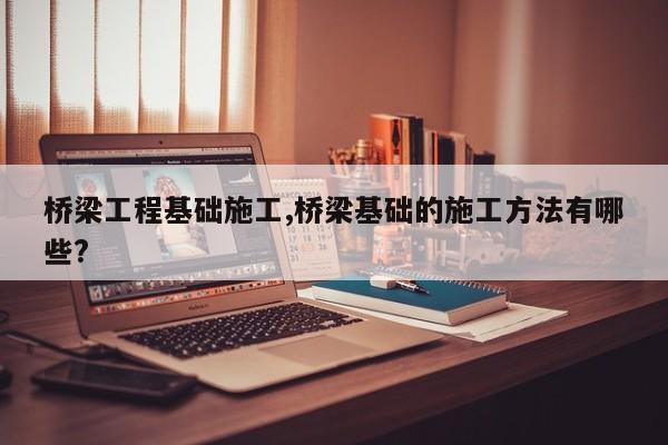 桥梁工程基础施工,桥梁基础的施工方法有哪些?