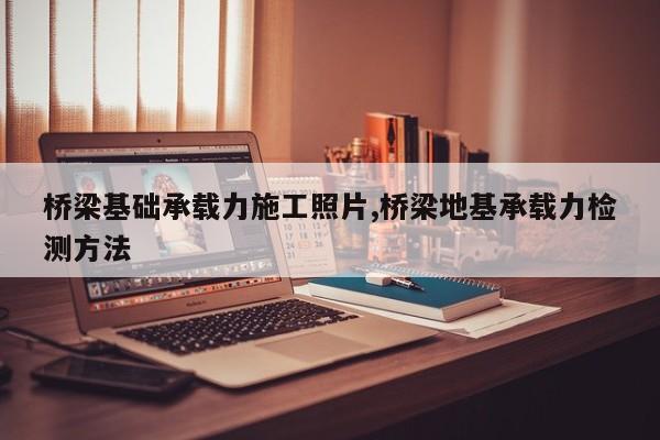 桥梁基础承载力施工照片,桥梁地基承载力检测方法