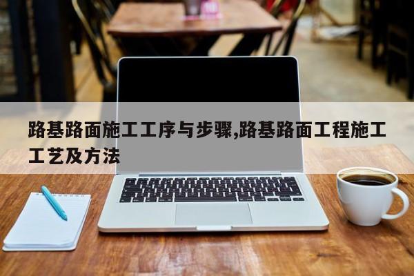 路基路面施工工序与步骤,路基路面工程施工工艺及方法