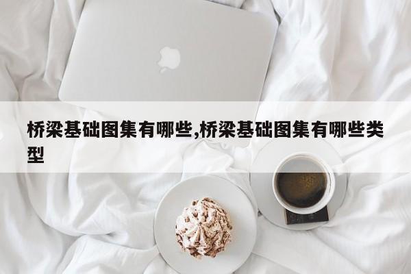 桥梁基础图集有哪些,桥梁基础图集有哪些类型