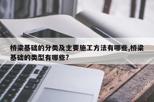 桥梁基础的分类及主要施工方法有哪些,桥梁基础的类型有哪些?